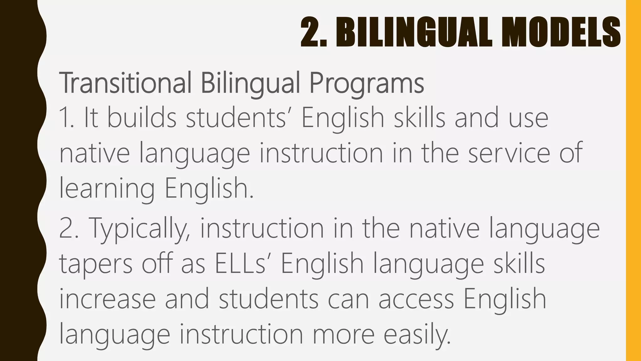 2. BILINGUAL MODELS
Transitional Bilingual Programs
1. It builds students’ English skills and use
native language instruction in the service of
learning English.
2. Typically, instruction in the native language
tapers off as ELLs’ English language skills
increase and students can access English
language instruction more easily.
 