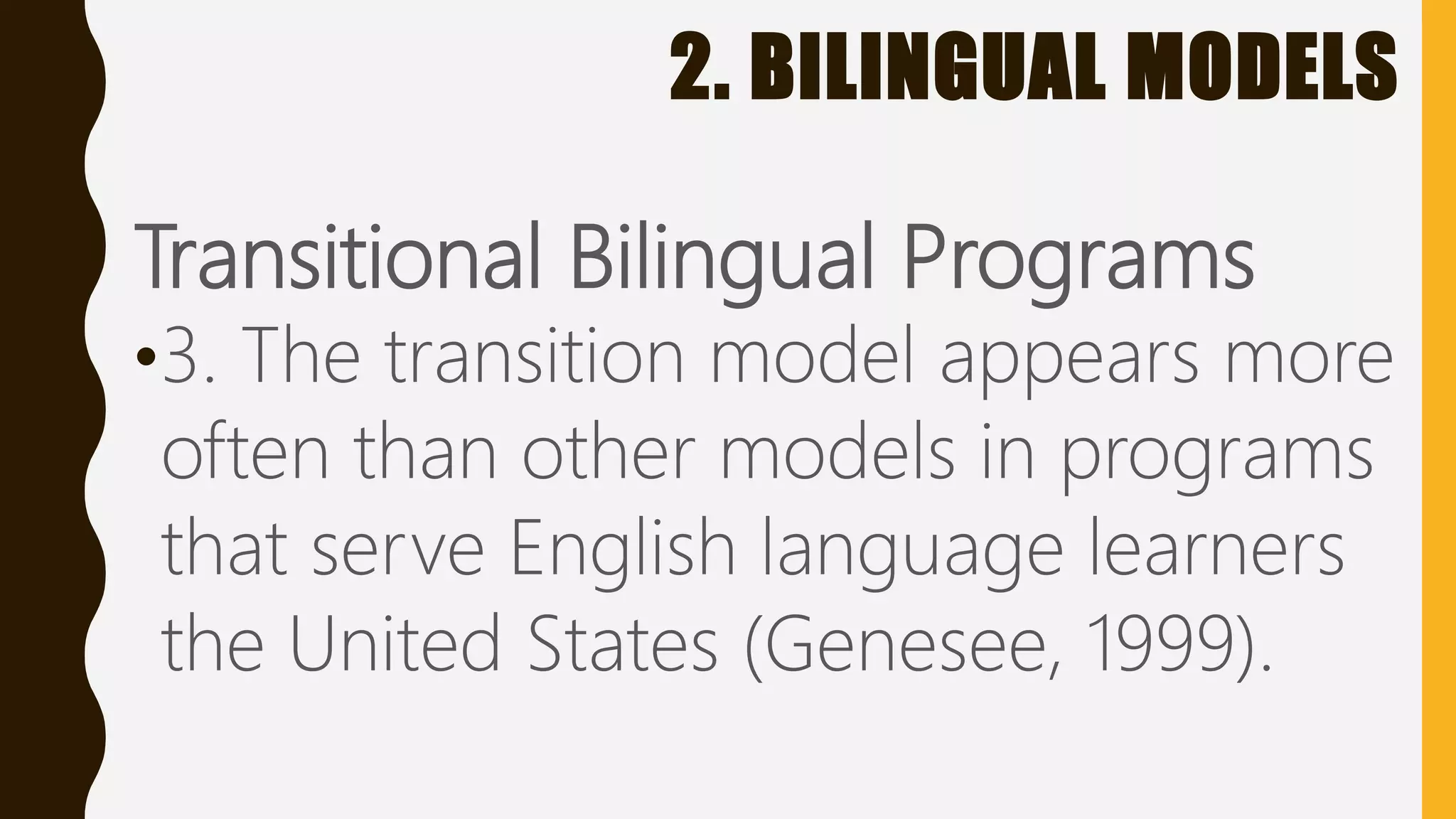 2. BILINGUAL MODELS
Transitional Bilingual Programs
•3. The transition model appears more
often than other models in programs
that serve English language learners
the United States (Genesee, 1999).
 