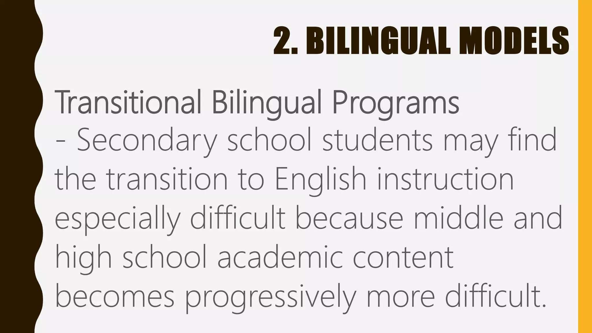 2. BILINGUAL MODELS
Transitional Bilingual Programs
- Secondary school students may find
the transition to English instruction
especially difficult because middle and
high school academic content
becomes progressively more difficult.
 