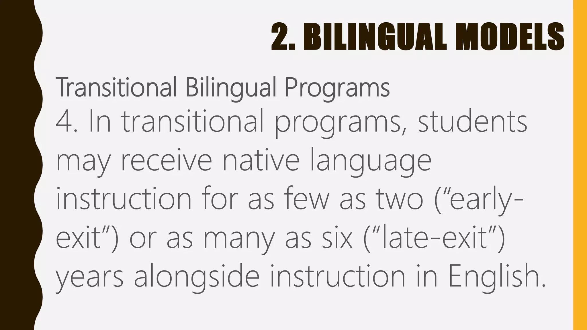 2. BILINGUAL MODELS
Transitional Bilingual Programs
4. In transitional programs, students
may receive native language
instruction for as few as two (“early-
exit”) or as many as six (“late-exit”)
years alongside instruction in English.
 