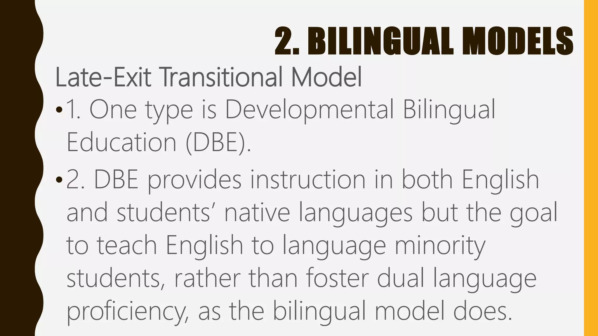 2. BILINGUAL MODELS
Late-Exit Transitional Model
•1. One type is Developmental Bilingual
Education (DBE).
•2. DBE provides instruction in both English
and students’ native languages but the goal
to teach English to language minority
students, rather than foster dual language
proficiency, as the bilingual model does.
 