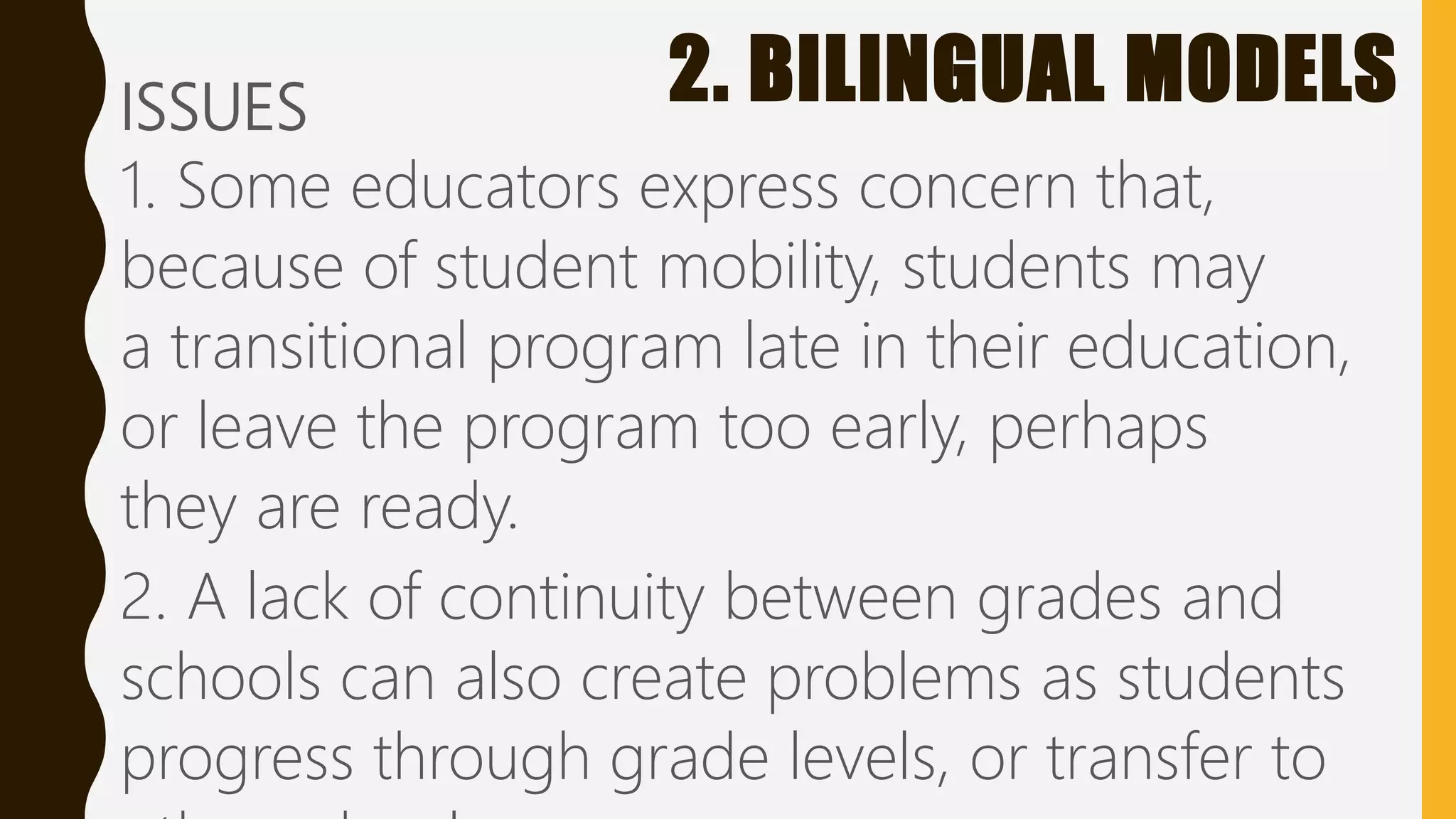 2. BILINGUAL MODELSISSUES
1. Some educators express concern that,
because of student mobility, students may
a transitional program late in their education,
or leave the program too early, perhaps
they are ready.
2. A lack of continuity between grades and
schools can also create problems as students
progress through grade levels, or transfer to
 