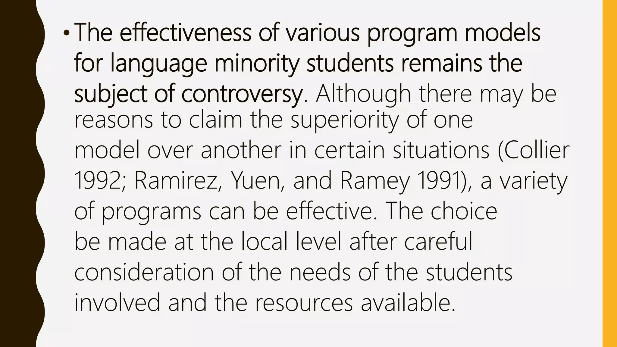 •The effectiveness of various program models
for language minority students remains the
subject of controversy. Although there may be
reasons to claim the superiority of one
model over another in certain situations (Collier
1992; Ramirez, Yuen, and Ramey 1991), a variety
of programs can be effective. The choice
be made at the local level after careful
consideration of the needs of the students
involved and the resources available.
 