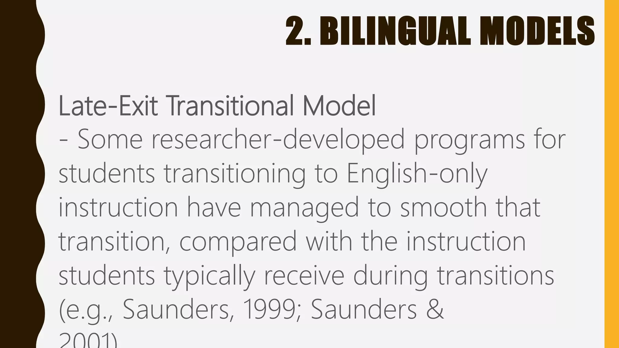 2. BILINGUAL MODELS
Late-Exit Transitional Model
- Some researcher-developed programs for
students transitioning to English-only
instruction have managed to smooth that
transition, compared with the instruction
students typically receive during transitions
(e.g., Saunders, 1999; Saunders &
 