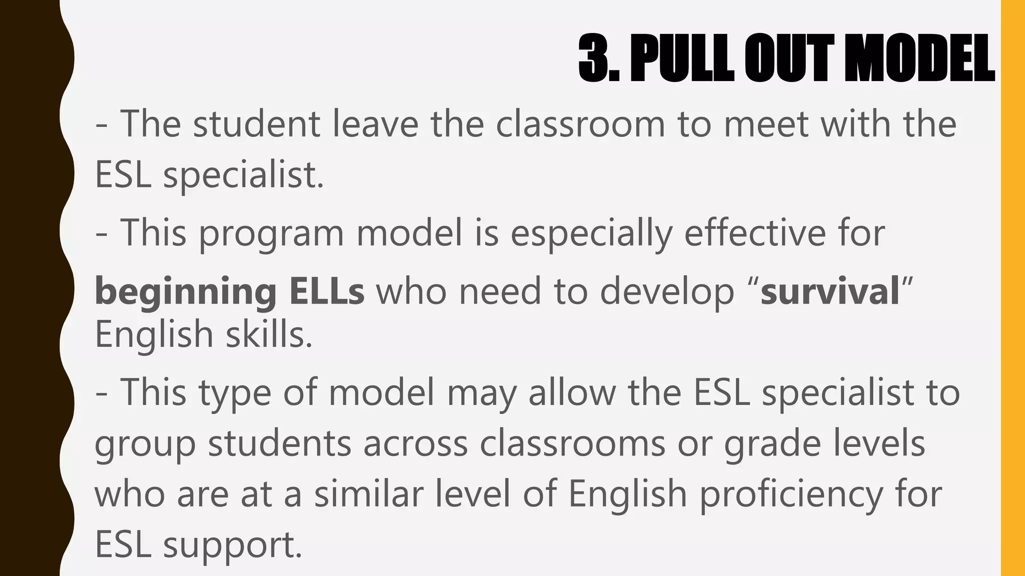 3. PULL OUT MODEL
- The student leave the classroom to meet with the
ESL specialist.
- This program model is especially effective for
beginning ELLs who need to develop “survival”
English skills.
- This type of model may allow the ESL specialist to
group students across classrooms or grade levels
who are at a similar level of English proficiency for
ESL support.
 