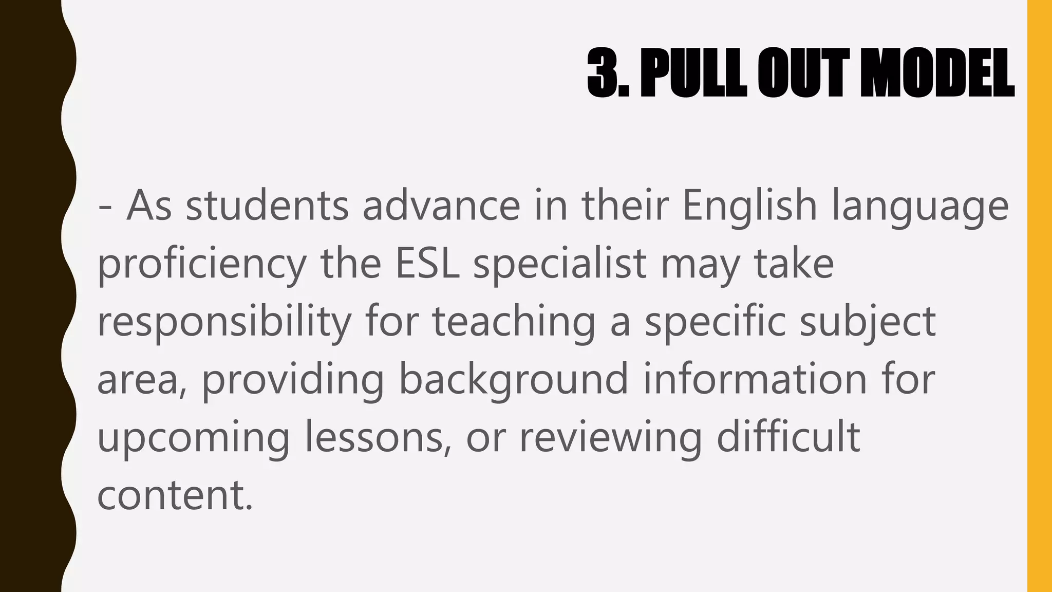 3. PULL OUT MODEL
- As students advance in their English language
proficiency the ESL specialist may take
responsibility for teaching a specific subject
area, providing background information for
upcoming lessons, or reviewing difficult
content.
 
