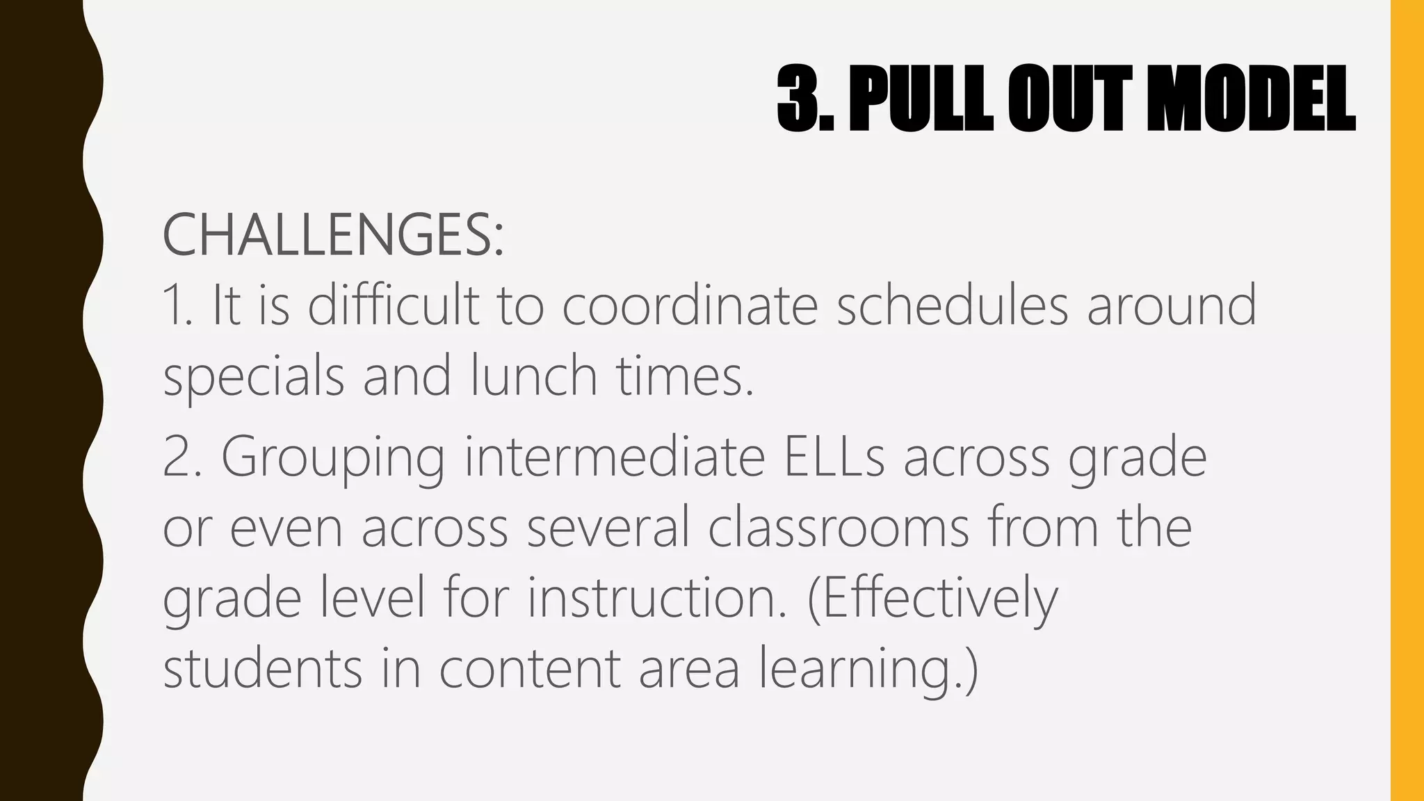 3. PULL OUT MODEL
CHALLENGES:
1. It is difficult to coordinate schedules around
specials and lunch times.
2. Grouping intermediate ELLs across grade
or even across several classrooms from the
grade level for instruction. (Effectively
students in content area learning.)
 