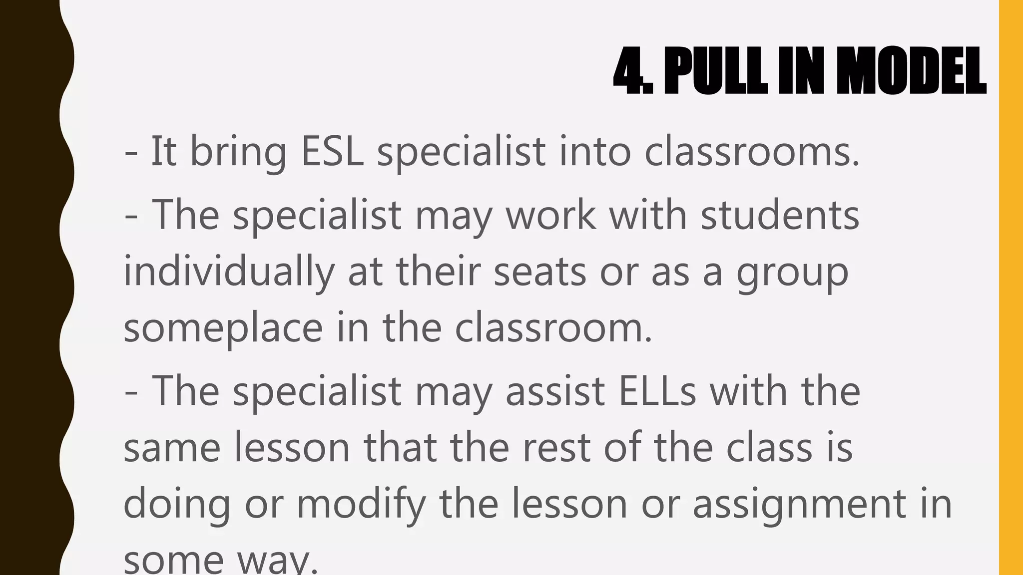 4. PULL IN MODEL
- It bring ESL specialist into classrooms.
- The specialist may work with students
individually at their seats or as a group
someplace in the classroom.
- The specialist may assist ELLs with the
same lesson that the rest of the class is
doing or modify the lesson or assignment in
some way.
 