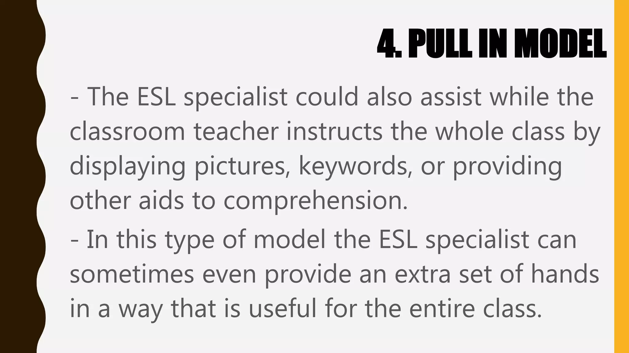 4. PULL IN MODEL
- The ESL specialist could also assist while the
classroom teacher instructs the whole class by
displaying pictures, keywords, or providing
other aids to comprehension.
- In this type of model the ESL specialist can
sometimes even provide an extra set of hands
in a way that is useful for the entire class.
 