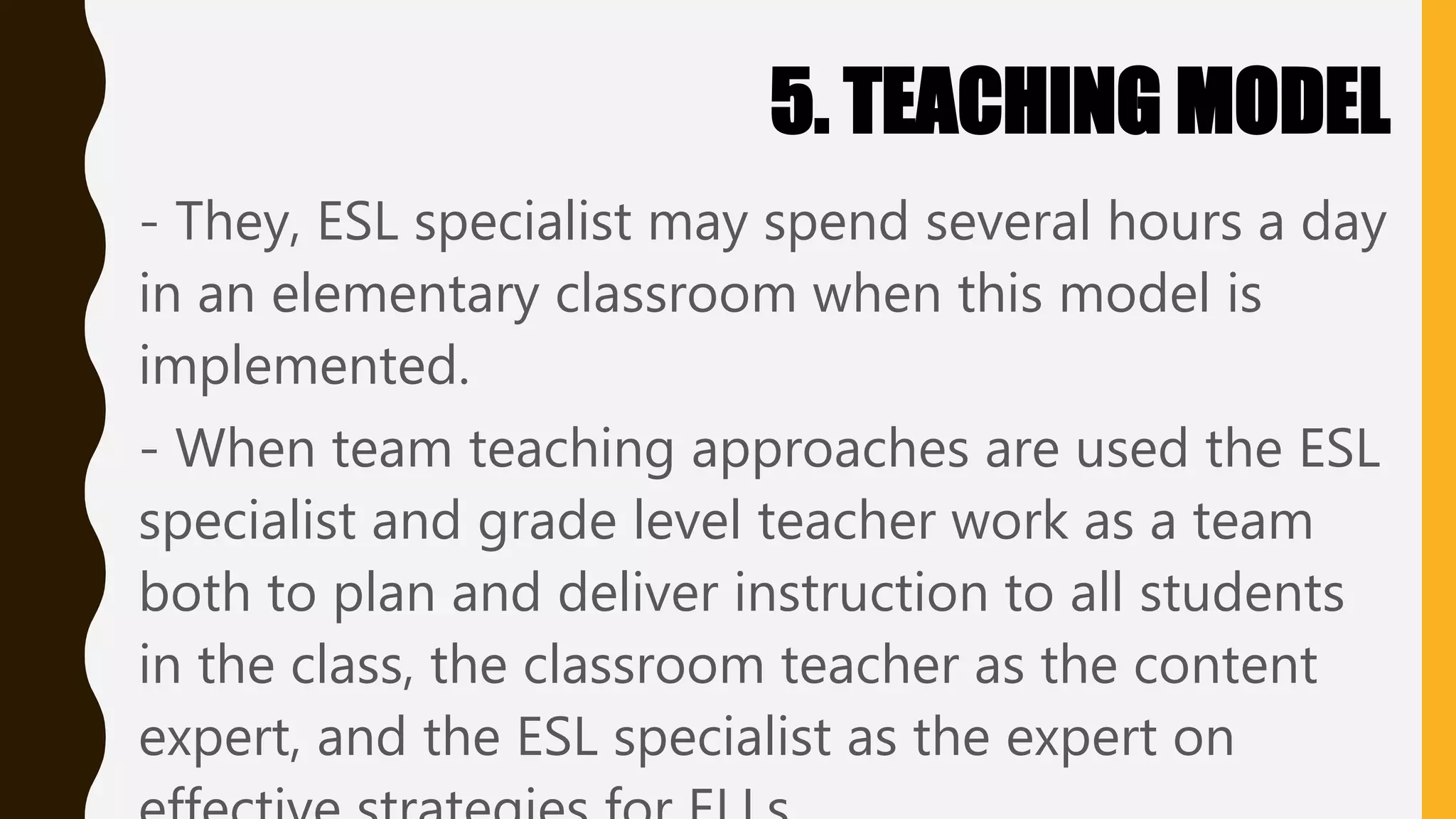 5. TEACHING MODEL
- They, ESL specialist may spend several hours a day
in an elementary classroom when this model is
implemented.
- When team teaching approaches are used the ESL
specialist and grade level teacher work as a team
both to plan and deliver instruction to all students
in the class, the classroom teacher as the content
expert, and the ESL specialist as the expert on
 