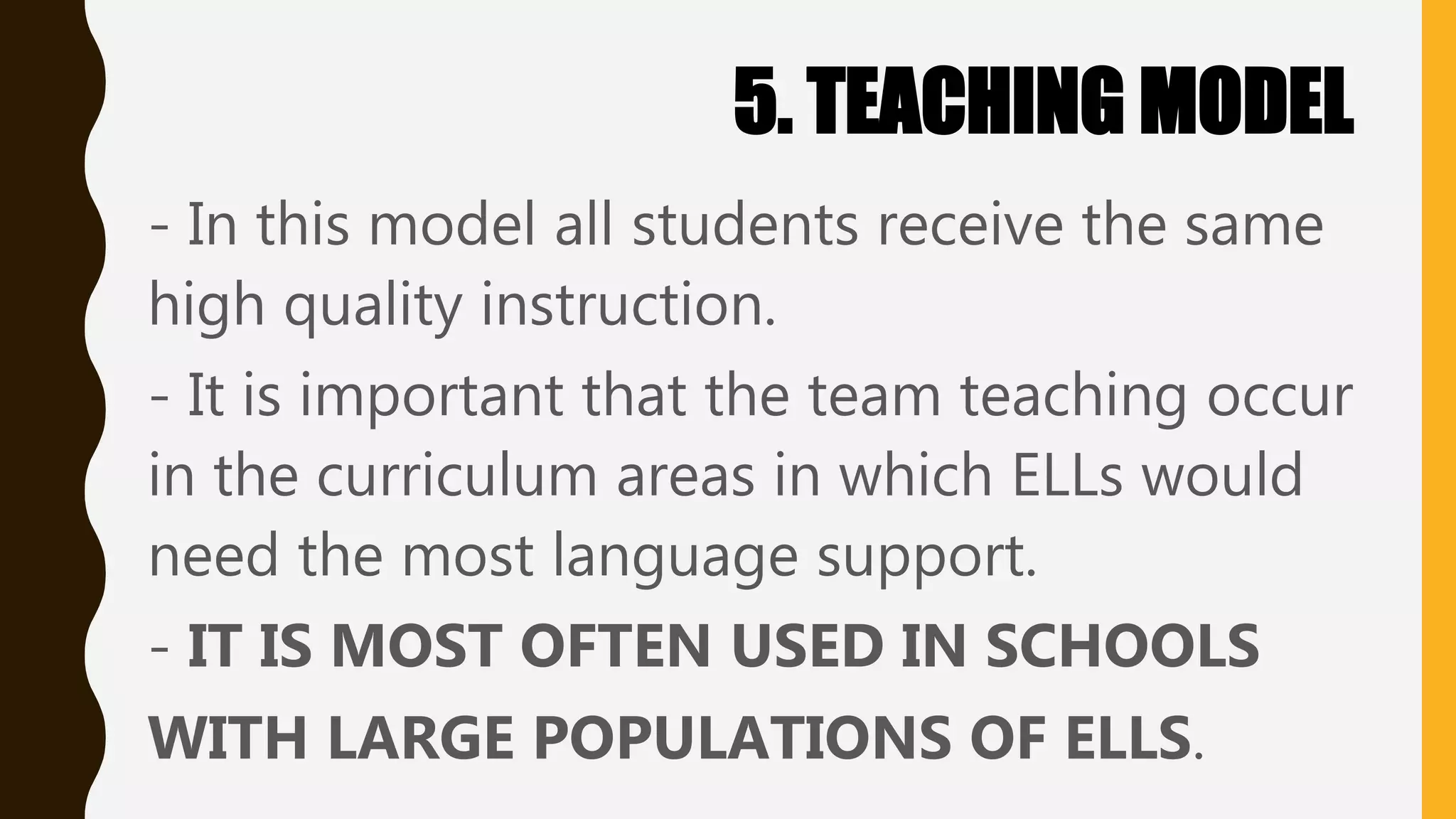 5. TEACHING MODEL
- In this model all students receive the same
high quality instruction.
- It is important that the team teaching occur
in the curriculum areas in which ELLs would
need the most language support.
- IT IS MOST OFTEN USED IN SCHOOLS
WITH LARGE POPULATIONS OF ELLS.
 