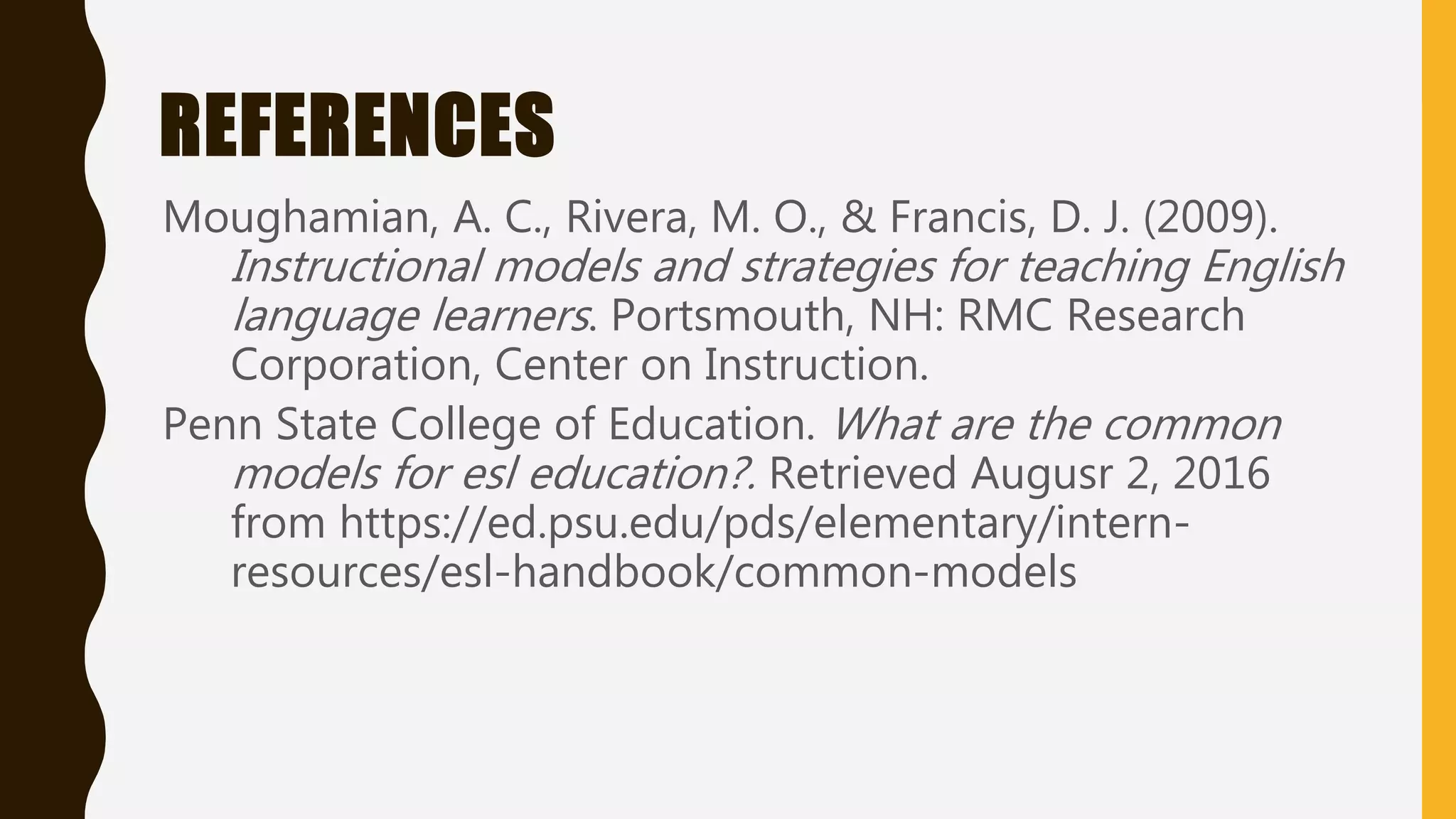 REFERENCES
Moughamian, A. C., Rivera, M. O., & Francis, D. J. (2009).
Instructional models and strategies for teaching English
language learners. Portsmouth, NH: RMC Research
Corporation, Center on Instruction.
Penn State College of Education. What are the common
models for esl education?. Retrieved Augusr 2, 2016
from https://ed.psu.edu/pds/elementary/intern-
resources/esl-handbook/common-models
 