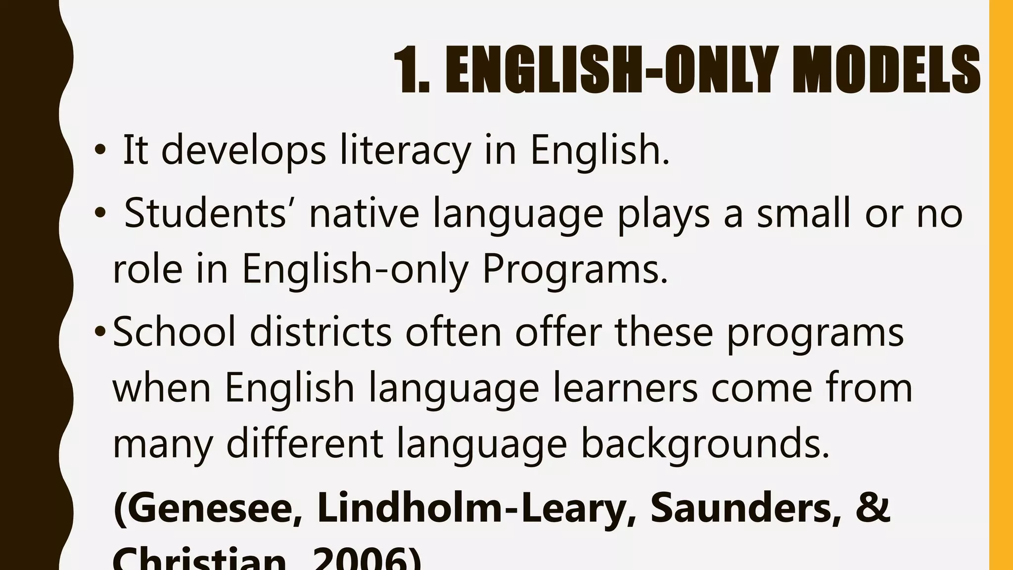 1. ENGLISH-ONLY MODELS
• It develops literacy in English.
• Students’ native language plays a small or no
role in English-only Programs.
•School districts often offer these programs
when English language learners come from
many different language backgrounds.
(Genesee, Lindholm-Leary, Saunders, &
 