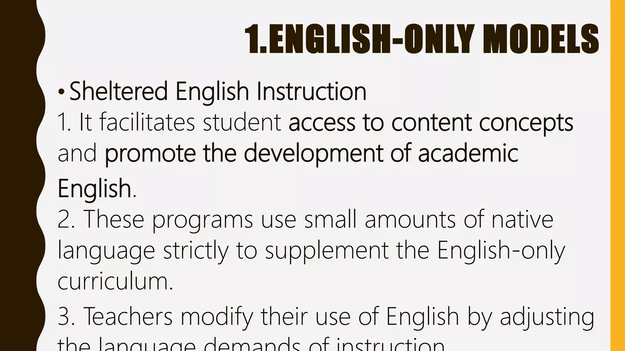 1.ENGLISH-ONLY MODELS
•Sheltered English Instruction
1. It facilitates student access to content concepts
and promote the development of academic
English.
2. These programs use small amounts of native
language strictly to supplement the English-only
curriculum.
3. Teachers modify their use of English by adjusting
 