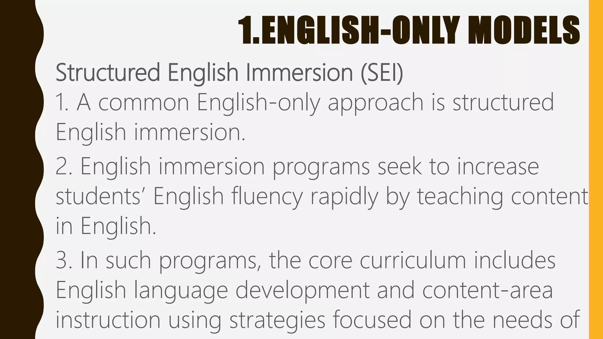 1.ENGLISH-ONLY MODELS
Structured English Immersion (SEI)
1. A common English-only approach is structured
English immersion.
2. English immersion programs seek to increase
students’ English fluency rapidly by teaching content
in English.
3. In such programs, the core curriculum includes
English language development and content-area
instruction using strategies focused on the needs of
 