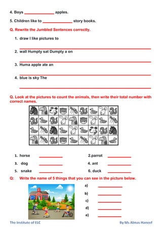 4. Boys ______________ apples.
5. Children like to ______________ story books.
Q. Rewrite the Jumbled Sentences correctly.
1. draw I like pictures to
______________________________________________________________
2. wall Humpty sat Dumpty a on
______________________________________________________________
3. Huma apple ate an
______________________________________________________________
4. blue is sky The
______________________________________________________________
Q. Look at the pictures to count the animals, then write their total number with
correct names.
1. horse ___________ 2.parrot ___________
3. dog ___________ 4. ant ___________
5. snake ___________ 6. duck ___________
Q: Write the name of 5 things that you can see in the picture below.
a) ___________
b) ___________
c) ___________
d) ___________
e) ___________
 