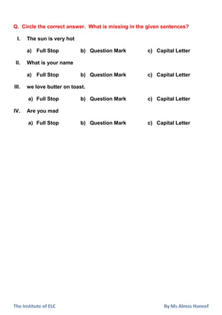 Q. Circle the correct answer. What is missing in the given sentences?
I. The sun is very hot
a) Full Stop b) Question Mark c) Capital Letter
II. What is your name
a) Full Stop b) Question Mark c) Capital Letter
III. we love butter on toast.
a) Full Stop b) Question Mark c) Capital Letter
IV. Are you mad
a) Full Stop b) Question Mark c) Capital Letter
 