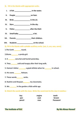 Q. Fill in the blanks with appropriate verbs.
I. A fish __________________ in the water.
II. People ________________ on foot.
III. Birds _________________ in the air.
IV. Stars _________________ in the sky.
V. Police ________________ after the thief.
VI. Small baby _______________ a lot.
VII. Parents ________________ their children.
VIII. Students _________________ at the school.
Q. Fill in the blanks with suitable auxiliary verbs. (am, is, are, was, were)
1.The Earth _______ round.
2.Bisma _______ a pretty girl.
3. It _______ very hot and humid yesterday.
4. They _______cold and hungry after their long walk.
5. Hamza’s father _______ a good athlete when he _______ in school.
6. His name _______ Rohaan.
7. These words_______ verbs.
8. Raahim and Shayaan_______ my classmates.
9. We _______ in the garden a little while ago
Q. Match the words with the clues. Write the word next to the clue it matches:
key engine teeth
pan coat broom
pencil rose Password
 