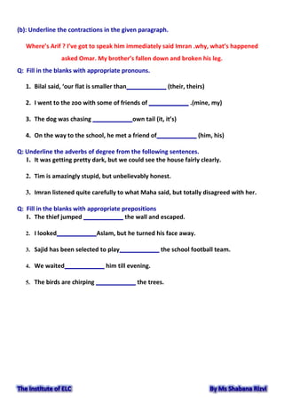 (b): Underline the contractions in the given paragraph.
Where’s Arif ? I’ve got to speak him immediately said Imran .why, what’s happened
asked Omar. My brother’s fallen down and broken his leg.
Q: Fill in the blanks with appropriate pronouns.
1. Bilal said, ‘our flat is smaller than____________ (their, theirs)
2. I went to the zoo with some of friends of ____________ .(mine, my)
3. The dog was chasing ____________own tail (it, it’s)
4. On the way to the school, he met a friend of____________ (him, his)
Q: Underline the adverbs of degree from the following sentences.
1. It was getting pretty dark, but we could see the house fairly clearly.
2. Tim is amazingly stupid, but unbelievably honest.
3. Imran listened quite carefully to what Maha said, but totally disagreed with her.
Q: Fill in the blanks with appropriate prepositions
1. The thief jumped ____________ the wall and escaped.
2. I looked____________Aslam, but he turned his face away.
3. Sajid has been selected to play____________ the school football team.
4. We waited____________ him till evening.
5. The birds are chirping ____________ the trees.
 