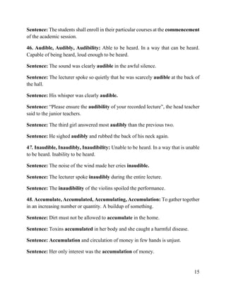 15
Sentence: The students shall enroll in their particular courses at the commencement
of the academic session.
46. Audible, Audibly, Audibility: Able to be heard. In a way that can be heard.
Capable of being heard, loud enough to be heard.
Sentence: The sound was clearly audible in the awful silence.
Sentence: The lecturer spoke so quietly that he was scarcely audible at the back of
the hall.
Sentence: His whisper was clearly audible.
Sentence: “Please ensure the audibility of your recorded lecture”, the head teacher
said to the junior teachers.
Sentence: The third girl answered most audibly than the previous two.
Sentence: He sighed audibly and rubbed the back of his neck again.
47. Inaudible, Inaudibly, Inaudibility: Unable to be heard. In a way that is unable
to be heard. Inability to be heard.
Sentence: The noise of the wind made her cries inaudible.
Sentence: The lecturer spoke inaudibly during the entire lecture.
Sentence: The inaudibility of the violins spoiled the performance.
48. Accumulate, Accumulated, Accumulating, Accumulation: To gather together
in an increasing number or quantity. A buildup of something.
Sentence: Dirt must not be allowed to accumulate in the home.
Sentence: Toxins accumulated in her body and she caught a harmful disease.
Sentence: Accumulation and circulation of money in few hands is unjust.
Sentence: Her only interest was the accumulation of money.
 