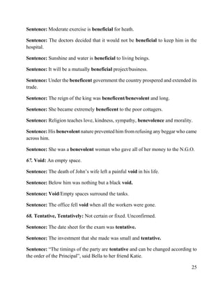 25
Sentence: Moderate exercise is beneficial for heath.
Sentence: The doctors decided that it would not be beneficial to keep him in the
hospital.
Sentence: Sunshine and water is beneficial to living beings.
Sentence: It will be a mutually beneficial project/business.
Sentence: Under the beneficent government the country prospered and extended its
trade.
Sentence: The reign of the king was beneficent/benevolent and long.
Sentence: She became extremely beneficent to the poor cottagers.
Sentence: Religion teaches love, kindness, sympathy, benevolence and morality.
Sentence: His benevolent nature prevented him from refusing any beggar who came
across him.
Sentence: She was a benevolent woman who gave all of her money to the N.G.O.
67. Void: An empty space.
Sentence: The death of John’s wife left a painful void in his life.
Sentence: Below him was nothing but a black void.
Sentence: Void/Empty spaces surround the tanks.
Sentence: The office fell void when all the workers were gone.
68. Tentative, Tentatively: Not certain or fixed. Unconfirmed.
Sentence: The date sheet for the exam was tentative.
Sentence: The investment that she made was small and tentative.
Sentence: “The timings of the party are tentative and can be changed according to
the order of the Principal”, said Bella to her friend Katie.
 