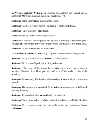 26
69. Vicious, Viciously, Viciousness: Someone or something that is cruel, violent
and brutal. Merciless, inhuman, malicious, maleficent, evil.
Sentence: There were vicious animals in the jungle.
Sentence: “Mark is a vicious person”, said Katie to his friend Edward.
Sentence: Honor killing is a vicious act.
Sentence: The boy had been viciously assaulted.
Sentence: “John was a vicious person who relished in torturing and murdering little
children. His viciousness is beyond our conception”, said Katie to her friend Bella.
Sentence: His evil act revealed his viciousness.
70. Coherent, Coherence, Coherently: Logical, reasonable and well organized.
Sentence: The government lacks a coherent economic policy.
Sentence: The President’s policy is perfectly coherent.
Sentence: “The essay of the student lacked coherence; it was not a coherent
narrative. Therefore, I could not give him marks for it,” the teacher replied to the
principal.
Sentence: To have a city like London with no coherent system of government was
absurd.
Sentence: The website was appraised for its coherent approach towards English
language learning.
Sentence: She could not talk coherently after the accident.
Sentence: There was no coherence between the first and the second half of the film.
Sentence: The economic policy that was made by the new government lacked
coherence.
 