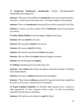27
71. Incoherent, Incoherence, Incoherently: Unclear, Incomprehensible,
unreasonable and unorganized.
Sentence: “The essay of the student was incoherent; it was not a coherent narrative.
Therefore, I could not give him marks for it,” the teacher replied to the principal.
Sentence: There was incoherence between the first and the second half of the film.
Sentence: To have a city like London with an incoherent system of government
was absurd.
72. Elate, Elated, Elation: Extremely happy, delighted and joyous.
Sentence: She was elated by the news.
Sentence: He was greatly elated by his success.
Sentence: Her success elated her family.
Sentence: Her mood swung between elation and despair.
Sentence: She was filled with elation when her daughter was born.
Sentence: He felt both guilt and elation.
73. Seldom: Something that is not often and is rare.
Sentence: “John seldom offers/shares his opinions during the meetings”, said Katie
to her friend Edward.
Sentence: His name is seldom mentioned in the newspapers.
Sentence: “These bacteria seldom penetrate the living cells in the body, though they
do so but in a few cases”, said the doctor to his patient.
74. Expel, Expelled, Expulsion: To officially make someone leave a school, or
other organization. To force someone to leave a place. To force out something
especially from the body or something.
Sentence: The heart muscles contract to expel the blood.
 
