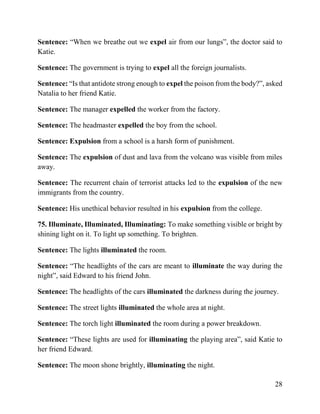 28
Sentence: “When we breathe out we expel air from our lungs”, the doctor said to
Katie.
Sentence: The government is trying to expel all the foreign journalists.
Sentence: “Is that antidote strong enough to expel the poison from the body?”, asked
Natalia to her friend Katie.
Sentence: The manager expelled the worker from the factory.
Sentence: The headmaster expelled the boy from the school.
Sentence: Expulsion from a school is a harsh form of punishment.
Sentence: The expulsion of dust and lava from the volcano was visible from miles
away.
Sentence: The recurrent chain of terrorist attacks led to the expulsion of the new
immigrants from the country.
Sentence: His unethical behavior resulted in his expulsion from the college.
75. Illuminate, Illuminated, Illuminating: To make something visible or bright by
shining light on it. To light up something. To brighten.
Sentence: The lights illuminated the room.
Sentence: “The headlights of the cars are meant to illuminate the way during the
night”, said Edward to his friend John.
Sentence: The headlights of the cars illuminated the darkness during the journey.
Sentence: The street lights illuminated the whole area at night.
Sentence: The torch light illuminated the room during a power breakdown.
Sentence: “These lights are used for illuminating the playing area”, said Katie to
her friend Edward.
Sentence: The moon shone brightly, illuminating the night.
 