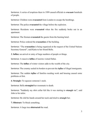 3
Sentence: A series of eruptions there in 1999 caused officials to evacuate hundreds
of people.
Sentence: Children were evacuated from London to escape the bombings.
Sentence: The police evacuated the village before the explosion.
Sentence: Residents were evacuated when the fire suddenly broke out in an
apartment.
Sentence: The firemen evacuated the guests from the burning hotel.
Sentence: Police ordered the evacuation of the building.
Sentence: “The evacuation is being organized at the request of the United Nations
Secretary General”, said Katie to her friend Bella.
5. Influx: an arrival or entry of large numbers of people or things.
Sentence: A massive influx of tourists visited Dubai.
Sentence: The influx of winter visitors adds to the wealth of the city.
Sentence: The country sealed its borders to prevent the influx of illegal immigrants.
Sentence: The sudden influx of families needing work and housing caused some
problems at first.
6. Strangle: To squeeze someone’s neck.
Sentence: Bella strangled her roommate to death.
Sentence: “Suddenly my shirt collar felt like it was starting to strangle me”, said
John to his tailor.
Sentence: He slid his hands around her neck and tried to strangle her.
7. Obstruct: To block something.
Sentence: A large tree obstructed the road.
 