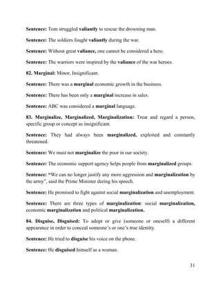 31
Sentence: Tom struggled valiantly to rescue the drowning man.
Sentence: The soldiers fought valiantly during the war.
Sentence: Without great valiance, one cannot be considered a hero.
Sentence: The warriors were inspired by the valiance of the war heroes.
82. Marginal: Minor, Insignificant.
Sentence: There was a marginal economic growth in the business.
Sentence: There has been only a marginal increase in sales.
Sentence: ABC was considered a marginal language.
83. Marginalize, Marginalized, Marginalization: Treat and regard a person,
specific group or concept as insignificant.
Sentence: They had always been marginalized, exploited and constantly
threatened.
Sentence: We must not marginalize the poor in our society.
Sentence: The economic support agency helps people from marginalized groups.
Sentence: “We can no longer justify any more aggression and marginalization by
the army”, said the Prime Minister during his speech.
Sentence: He promised to fight against social marginalization and unemployment.
Sentence: There are three types of marginalization: social marginalization,
economic marginalization and political marginalization.
84. Disguise, Disguised: To adopt or give (someone or oneself) a different
appearance in order to conceal someone’s or one’s true identity.
Sentence: He tried to disguise his voice on the phone.
Sentence: He disguised himself as a woman.
 