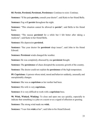 33
88. Persist, Persisted, Persistent, Persistence: Continue to exist. Continue.
Sentence: “If the pain persists, consult your doctor”, said Katie to her friend Bella.
Sentence: Fog will persist throughout the night.
Sentence: “This situation cannot be allowed to persist”, said Bella to his friend
Katie.
Sentence: “The nausea persisted for a while but I felt better after taking a
medicine”, said Katie to her friend Bella.
Sentence: His depression persisted.
Sentence: “See your doctor for persistent sleep issues”, said John to his friend
Edward.
Sentence: Persistent winds changed the weather.
Sentence: He was completely obsessed by one persistent thought.
Sentence: The persistence of chaos disrupted the economic growth of the country.
Sentence: The doctor could not explain the persistence of the high temperature.
89. Capricious: A person whose mind, mood and behavior suddenly, unusually and
unexplainably changes.
Sentence: She was as capricious as her mother had been.
Sentence: His wife is very capricious.
Sentence: It is very difficult to work with a capricious boss.
90. Wink, Winked, Winking: To close and open one eye quickly, especially to
indicate that something is a joke or a secret or as a signal of affection or greeting.
Sentence: The strong wind made me wink.
Sentence: “I saw him wink at her”, said John to his friend Edward.
 