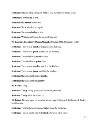 34
Sentence: “He gave me a friendly wink”, said Katie to her friend Bella.
Sentence: She winked at him.
Sentence: He winked at the boy.
Sentence: We winked at her again.
Sentence: She was winking at him.
Sentence: Winking at Emma, he stepped forward.
91. Peculiar, Peculiarity/Queer, Queerly: Strange. Odd. Strangely. Oddly.
Sentence: There was a peculiar expression on her face.
Sentence: There was a queer expression on her face.
Sentence: The wine had a peculiar taste.
Sentence: The wine had a queer taste.
Sentence: There was a peculiar smell in the kitchen.
Sentence: There was a queer smell in the kitchen.
Sentence: He looked at him peculiarly.
Sentence: He looked at him queerly.
92. Verily: Truly.
Sentence: Verily, every good deed results in goodness.
Sentence: Verily, God loves mercy.
93. Intact: Not damaged or impaired in any way. Unharmed. Undamaged. Perfect
by all means.
Sentence: The Castle has remained intact over the centuries.
Sentence: The old castle was still intact after over 1000 years.
 