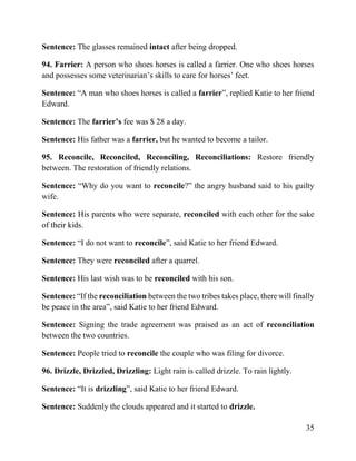 35
Sentence: The glasses remained intact after being dropped.
94. Farrier: A person who shoes horses is called a farrier. One who shoes horses
and possesses some veterinarian’s skills to care for horses’ feet.
Sentence: “A man who shoes horses is called a farrier”, replied Katie to her friend
Edward.
Sentence: The farrier’s fee was $ 28 a day.
Sentence: His father was a farrier, but he wanted to become a tailor.
95. Reconcile, Reconciled, Reconciling, Reconciliations: Restore friendly
between. The restoration of friendly relations.
Sentence: “Why do you want to reconcile?” the angry husband said to his guilty
wife.
Sentence: His parents who were separate, reconciled with each other for the sake
of their kids.
Sentence: “I do not want to reconcile”, said Katie to her friend Edward.
Sentence: They were reconciled after a quarrel.
Sentence: His last wish was to be reconciled with his son.
Sentence: “If the reconciliation between the two tribes takes place, there will finally
be peace in the area”, said Katie to her friend Edward.
Sentence: Signing the trade agreement was praised as an act of reconciliation
between the two countries.
Sentence: People tried to reconcile the couple who was filing for divorce.
96. Drizzle, Drizzled, Drizzling: Light rain is called drizzle. To rain lightly.
Sentence: “It is drizzling”, said Katie to her friend Edward.
Sentence: Suddenly the clouds appeared and it started to drizzle.
 