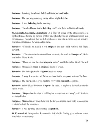 36
Sentence: Suddenly the clouds faded and it started to drizzle.
Sentence: The morning was very misty with a slight drizzle.
Sentence: It was drizzling in the morning.
Sentence: “I walked home in the drizzling rain”, said John to his friend Jacob.
97. Stagnate, Stagnant, Stagnation: Of a body of water or the atmosphere of a
confined space having no current or flow and often having an unpleasant smell as a
consequence. Something that is still, motionless and static. Showing no activity.
Something that is not flowing and is static.
Sentence: “If it fails to evolve it will stagnate and rot”, said Katie to her friend
Edward.
Sentence: “If the new recruitments will not be made, the work will stagnate”, Bella
said to her friend Katie.
Sentence: “There are marshes that stagnate water”, said John to his friend Edward.
Sentence: Mosquitoes breed in stagnant pools of water.
Sentence: The moss grows in stagnant pools of water.
Sentence: A very few number of fishes survived in the stagnant water of the lake.
Sentence: The new policies were made to revive the stagnant economy.
Sentence: When blood becomes stagnant in veins, it begins to form clots on the
vessel walls.
Sentence: “Stagnation in sales is holding back economic recovery”, said Katie to
her friend John.
Sentence: Stagnation of trade between the two countries gave birth to economic
crisis in both of the countries.
Sentence: It was a period of economic stagnation.
98. Economical: Inexpensive. Reasonable. Affordable. Giving good value or return
in relation to the money.
 