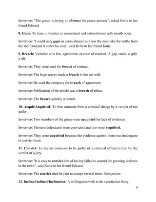 4
Sentence: “The group is trying to obstruct the peace process”, asked Katie to her
friend Edward.
8. Gape: To stare in wonder or amazement and astonishment with mouth open.
Sentence: “I could only gape in astonishment as I saw the man take the bottle from
the shelf and put it under his coat”, said Bella to her friend Katie.
9. Breach: Violation of a law, agreement, or code of conduct. A gap, crack, a split,
a rift.
Sentence: They were sued for breach of contract.
Sentence: The huge waves made a breach in the sea wall.
Sentence: He sued the company for breach of agreement.
Sentence: Publication of the article was a breach of ethics.
Sentence: The breach quickly widened.
10. Acquit/Acquitted: To free someone from a criminal charge by a verdict of not
guilty.
Sentence: Two members of the group were acquitted for lack of evidence.
Sentence: Thirteen defendants were convicted and two were acquitted.
Sentence: They were acquitted because the evidence against them was inadequate
to convict them.
11. Convict: To declare someone to be guilty of a criminal offence/crime by the
verdict of a jury.
Sentence: “It is easy to convict him of having failed to control the growing violence
in the town”, said Katie to her friend Edward.
Sentence: The convict tried in vain to escape several times from prison.
12. Incline/Inclined/Inclination: A willingness/wish to do a particular thing.
 