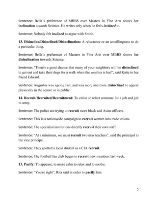 5
Sentence: Bella’s preference of MBBS over Masters in Fine Arts shows her
inclination towards Science. He writes only when he feels inclined to.
Sentence: Nobody felt inclined to argue with Smith.
13. Disincline/Disinclined/Disinclination: A reluctance or an unwillingness to do
a particular thing.
Sentence: Bella’s preference of Masters in Fine Arts over MBBS shows her
disinclination towards Science.
Sentence: “There's a good chance that many of your neighbors will be disinclined
to get out and take their dogs for a walk when the weather is bad”, said Katie to her
friend Edward.
Sentence: Augustus was ageing fast, and was more and more disinclined to appear
physically in the senate or in public.
14. Recruit/Recruited/Recruitment: To enlist or select someone for a job and job
in army.
Sentence: The police are trying to recruit more black and Asian officers.
Sentence: This is a nationwide campaign to recruit women into trade unions.
Sentence: The specialist institutions directly recruit their own staff.
Sentence: “At a minimum, we must recruit two new teachers”, said the principal to
the vice principal.
Sentence: They spotted a local student as a CIA recruit.
Sentence: The football fan club began to recruit new members last week.
15. Pacify: To appease, to make calm to relax and to soothe.
Sentence: “You're right”, Rita said in order to pacify him.
 