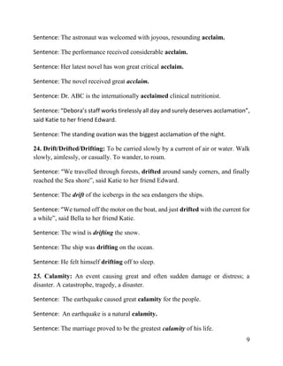 9
Sentence: The astronaut was welcomed with joyous, resounding acclaim.
Sentence: The performance received considerable acclaim.
Sentence: Her latest novel has won great critical acclaim.
Sentence: The novel received great acclaim.
Sentence: Dr. ABC is the internationally acclaimed clinical nutritionist.
Sentence: “Debora’s staff works tirelessly all day and surely deserves acclamation”,
said Katie to her friend Edward.
Sentence: The standing ovation was the biggest acclamation of the night.
24. Drift/Drifted/Drifting: To be carried slowly by a current of air or water. Walk
slowly, aimlessly, or casually. To wander, to roam.
Sentence: “We travelled through forests, drifted around sandy corners, and finally
reached the Sea shore”, said Katie to her friend Edward.
Sentence: The drift of the icebergs in the sea endangers the ships.
Sentence: “We turned off the motor on the boat, and just drifted with the current for
a while”, said Bella to her friend Katie.
Sentence: The wind is drifting the snow.
Sentence: The ship was drifting on the ocean.
Sentence: He felt himself drifting off to sleep.
25. Calamity: An event causing great and often sudden damage or distress; a
disaster. A catastrophe, tragedy, a disaster.
Sentence: The earthquake caused great calamity for the people.
Sentence: An earthquake is a natural calamity.
Sentence: The marriage proved to be the greatest calamity of his life.
 
