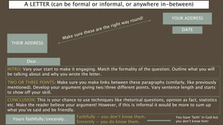 A LETTER (can be formal or informal, or anywhere in-between)
YOUR ADDRESS
DATE
THEIR ADDRESS
Dear…
Yours faithfully/sincerely…
INTRO: Vary your start to make it engaging. Match the formality of the question. Outline what you will
be talking about and why you wrote the letter.
TWO OR THREE POINTS: Make sure you make links between these paragraphs (similarly, like previously
mentioned). Develop your argument giving two/three different points. Vary sentence length and starts
to show off your skill.
CONCLUSION: This is your chance to use techniques like rhetorical questions, opinion as fact, statistics
etc. Make the reader believe your argument! However, if this is informal it would be more to sum up
what you’ve said and be friendly.
Faithfully = you don’t know them.
Sincerely = you do know them.
You have ‘faith’ in God but
you don’t know him!
 