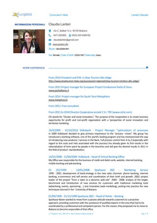 Curriculum Vitae Lanteri Claudia
© European Union, 2002-2013 | http://europass.cedefop.europa.eu Page 1 / 6
INFORMAZIONI PERSONALI Claudia Lanteri
Via C. Battisti 12 a 39100 Bolzano
0471/263965 0039 328 6368782
claudialanteri@gmail.com
www.lanteri.info
Skype: claudialanteri
Sex female | Date of bitrth 30/09/1967| Nationality italian
WORK EXPERIENCE
From 2016 President and P.M. in Slow Tourism Alto Adige
http://www.slowtourism-italia.org/associazioni-regionali/slow-tourism-trentino-alto-adige/
From 2015 Project manager for European Project Fondazione Paolo di Tarso
www.paoloditarso.it
From 2014 Project manager for South Tyrol Metaphora
www.metaphora.it
From 2011: Free consultant
From 2011 to 2018 Director Cooperativa sociale C.S.I. TRE (www.csitre.com)
CSI stands for "Cluster and social innovation," The purpose of the cooperative is to create business
opportunity for profit and non-profit organization with a 'perspective of social innovation and
territorial marketing
16/4/2009 - 31/10/2010 Volksbank - Project Manager "optimization of processes
In 2009 Volksbank decided to give primary importance to the “process –vision”. My group has
introduced a banking software, one of the world's leading program and has revolutionized the way
of introducing new products / services in the Bank. Full process control from A to Z (especially with
regard to the costs and risks associated with the process) has already given its first results in the
rationalization of time spent by people in the branches and will give the desired results in 2011 in
the field of product- standardization.
14/01/2008 - 15/04/2009: Volksbank - Head of Virtual Banking Office
My Office was responsible for the business of credit and debit cards, website, internet banking,
mobile banking and pda banking
01 /01/1999 - 13/01/2008: Sparkasse (BZ) - Marketing Service
1999 - 2001: development of bank-strategy in the new sales channels: phone banking, internet
banking, e-commerce and self service and coordination of their birth and growth. 2002: project
leader of the project “from a static to a dynamic web-site” .2004 - 2008: analysis of the target,
benchmark and introduction of new services for customers with traditional marketing tools
(advertising, events, sponsoring ...) and innovative (web marketing), putting into practice the new
techniques learned in the ' University of Bolzano.
01/09/1996 - 31/12/1998 Sparkasse (BZ) – Head of Home – Banking
Sparkasse Bozen wanted to move from a passive attitude towards customers to a proactive
approach, providing customers with the assistance of qualified experts in the area that had to be
coordinated by a professional and competent person. For this reason, they proposed me to move to
Bolzano to become responsible of that office.
 