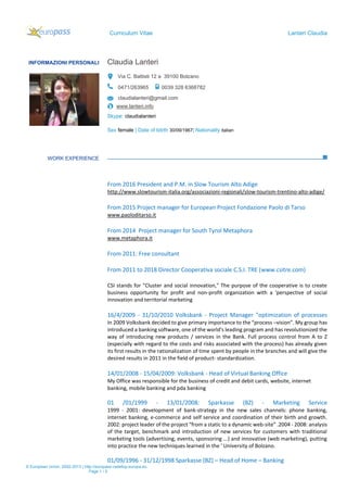 Curriculum Vitae Lanteri Claudia
© European Union, 2002-2013 | http://europass.cedefop.europa.eu
Page 1 / 5
INFORMAZIONI PERSONALI Claudia Lanteri
Via C. Battisti 12 a 39100 Bolzano
0471/263965 0039 328 6368782
claudialanteri@gmail.com
www.lanteri.info
Skype: claudialanteri
Sex female | Date of bitrth 30/09/1967| Nationality italian
WORK EXPERIENCE
From 2016 President and P.M. in Slow Tourism Alto Adige
http://www.slowtourism-italia.org/associazioni-regionali/slow-tourism-trentino-alto-adige/
From 2015 Project manager for European Project Fondazione Paolo di Tarso
www.paoloditarso.it
From 2014 Project manager for South Tyrol Metaphora
www.metaphora.it
From 2011: Free consultant
From 2011 to 2018 Director Cooperativa sociale C.S.I. TRE (www.csitre.com)
CSI stands for "Cluster and social innovation," The purpose of the cooperative is to create
business opportunity for profit and non-profit organization with a 'perspective of social
innovation and territorial marketing
16/4/2009 - 31/10/2010 Volksbank - Project Manager "optimization of processes
In 2009 Volksbank decided to give primary importance to the “process –vision”. My group has
introduced a banking software, one of the world's leading program and has revolutionized the
way of introducing new products / services in the Bank. Full process control from A to Z
(especially with regard to the costs and risks associated with the process) has already given
its first results in the rationalization of time spent by people in the branches and will give the
desired results in 2011 in the field of product- standardization.
14/01/2008 - 15/04/2009: Volksbank - Head of Virtual Banking Office
My Office was responsible for the business of credit and debit cards, website, internet
banking, mobile banking and pda banking
01 /01/1999 - 13/01/2008: Sparkasse (BZ) - Marketing Service
1999 - 2001: development of bank-strategy in the new sales channels: phone banking,
internet banking, e-commerce and self service and coordination of their birth and growth.
2002: project leader of the project “from a static to a dynamic web-site” .2004 - 2008: analysis
of the target, benchmark and introduction of new services for customers with traditional
marketing tools (advertising, events, sponsoring ...) and innovative (web marketing), putting
into practice the new techniques learned in the ' University of Bolzano.
01/09/1996 - 31/12/1998 Sparkasse (BZ) – Head of Home – Banking
 