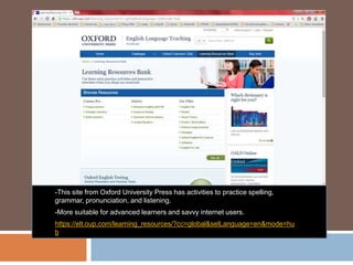 -This site from Oxford University Press has activities to practice spelling,
grammar, pronunciation, and listening.
-More suitable for advanced learners and savvy internet users.
https://elt.oup.com/learning_resources/?cc=global&selLanguage=en&mode=hu
b
 