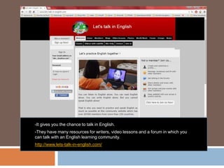 -It gives you the chance to talk in English.
-They have many resources for writers, video lessons and a forum in which you
can talk with an English learning community.
http://www.lets-talk-in-english.com/
 