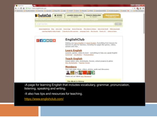 -A page for learning English that includes vocabulary, grammar, pronunciation,
listening, speaking and writing.
-It also has tips and resources for teaching.
https://www.englishclub.com/
 