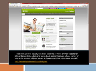 -The British Council actually has three separate sections on their website for
different ages: kids, adults and teens. Each section features a huge variety of
interactive lessons, videos, games and podcasts to learn just about any skill.
http://learnenglish.britishcouncil.org/en/
 