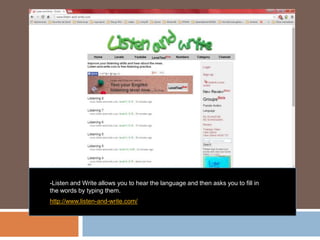 -Listen and Write allows you to hear the language and then asks you to fill in
the words by typing them.
http://www.listen-and-write.com/
 