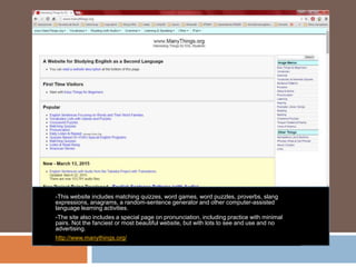 -This website includes matching quizzes, word games, word puzzles, proverbs, slang
expressions, anagrams, a random-sentence generator and other computer-assisted
language learning activities.
-The site also includes a special page on pronunciation, including practice with minimal
pairs. Not the fanciest or most beautiful website, but with lots to see and use and no
advertising.
http://www.manythings.org/
 