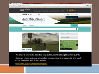 -An array of wonderful activities for practice, some relating to current events.
-Includes videos, quizzes, vocabulary practice, idioms, crosswords, and much
more, though all with British accents.
http://www.bbc.co.uk/learningenglish/
 