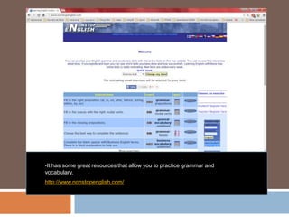 -It has some great resources that allow you to practice grammar and
vocabulary.
http://www.nonstopenglish.com/
 
