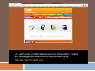 -An user-friendly website including grammar, pronunciation, reading
and listening practice and an interactive picture dictionary.
http://easyworldofenglish.com/
 