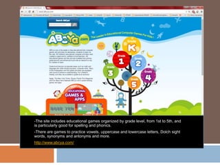-The site includes educational games organized by grade level, from 1st to 5th, and
is particularly good for spelling and phonics.
-There are games to practice vowels, uppercase and lowercase letters, Dolch sight
words, synonyms and antonyms and more.
http://www.abcya.com/
 